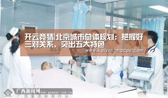 开云竞猜|北京城市总体规划:把握好三对关系、突出五大特色(图2) 开云直播
